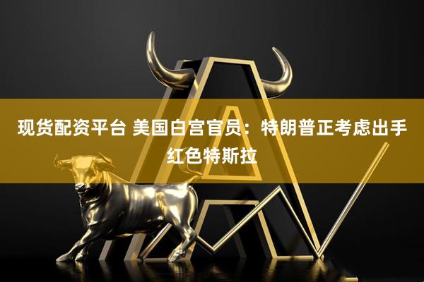 现货配资平台 美国白宫官员：特朗普正考虑出手红色特斯拉