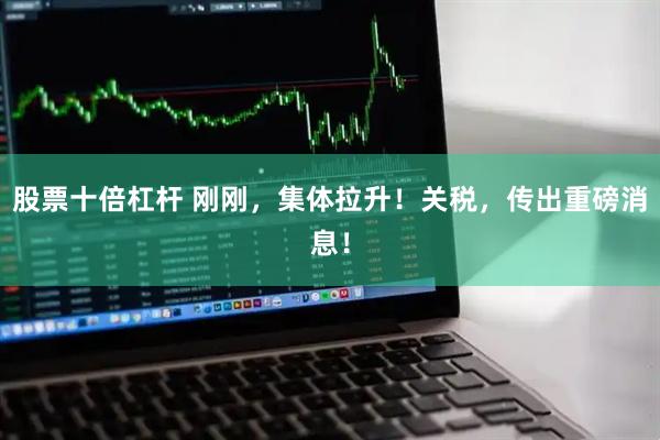 股票十倍杠杆 刚刚，集体拉升！关税，传出重磅消息！