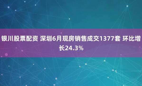 银川股票配资 深圳6月现房销售成交1377套 环比增长24.3%