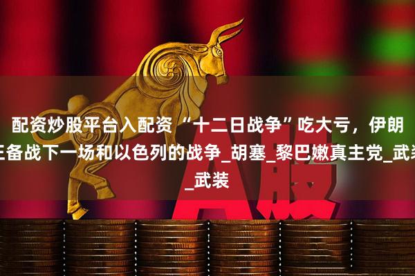 配资炒股平台入配资 “十二日战争”吃大亏，伊朗正备战下一场和以色列的战争_胡塞_黎巴嫩真主党_武装