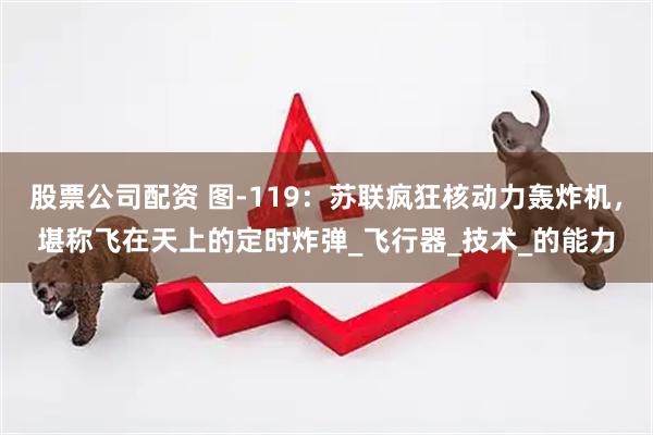 股票公司配资 图-119：苏联疯狂核动力轰炸机，堪称飞在天上的定时炸弹_飞行器_技术_的能力