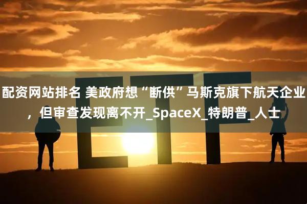 配资网站排名 美政府想“断供”马斯克旗下航天企业，但审查发现离不开_SpaceX_特朗普_人士