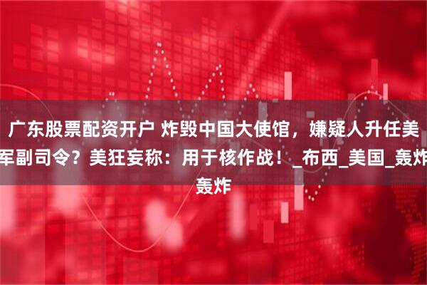 广东股票配资开户 炸毁中国大使馆，嫌疑人升任美军副司令？美狂妄称：用于核作战！_布西_美国_轰炸