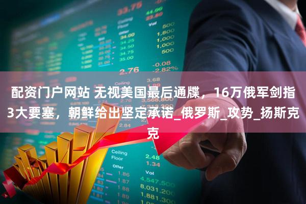 配资门户网站 无视美国最后通牒，16万俄军剑指3大要塞，朝鲜给出坚定承诺_俄罗斯_攻势_扬斯克