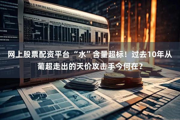 网上股票配资平台 “水”含量超标！过去10年从葡超走出的天价攻击手今何在？